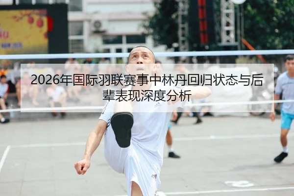 2026年国际羽联赛事中林丹回归状态与后辈表现深度分析