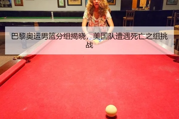 巴黎奥运男篮分组揭晓，美国队遭遇死亡之组挑战