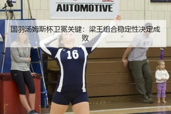 国羽汤姆斯杯卫冕关键：梁王组合稳定性决定成败