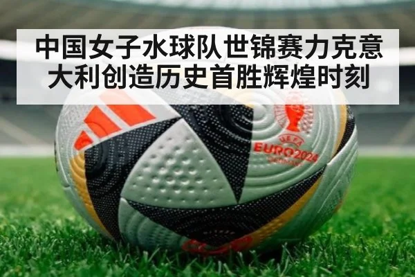中国女子水球队世锦赛力克意大利创造历史首胜辉煌时刻